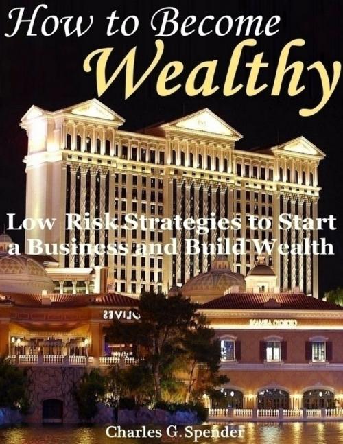 Cover of the book How to Become Wealthy: Low Risk Strategies to Start a Business and Build Wealth by Charles G. Spender, Lulu.com