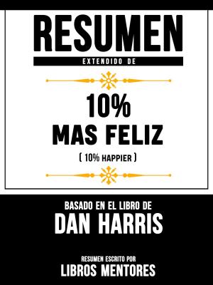 Cover of the book Resumen Extendido De 10% Mas Feliz (10% Happier) – Basado En El Libro De Dan Harris by Libros Mentores, Libros Mentores