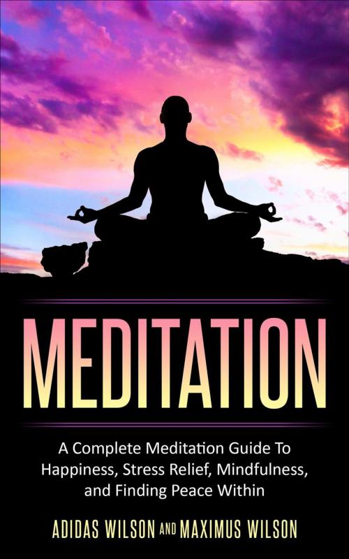 Cover of the book Meditation - A Complete Meditation Guide To Happiness, Stress Relief, Mindfulness, And Finding Peace Within by Adidas Wilson, Maximus Wilson, Adidas Wilson