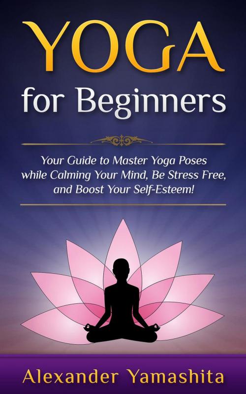 Cover of the book Yoga: for Beginners: Your Guide to Master Yoga Poses While Calming your Mind, Be Stress Free, and Boost your Self-esteem! by Alexander Yamashita, Lito Publishing