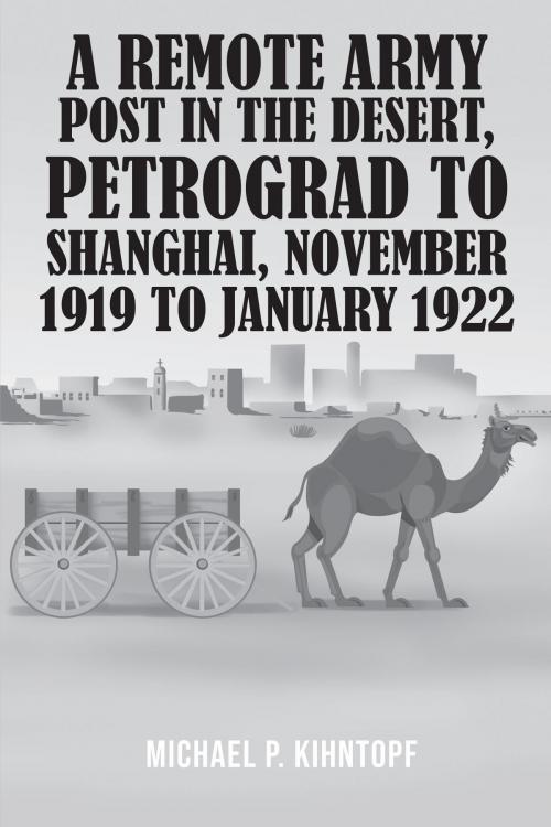 Cover of the book A Remote Army Post in the Desert, Petrograd to Shanghai, November 1919 to January 1922 by Michael  P. Kihntopf, Westwood Books Publishing LLC